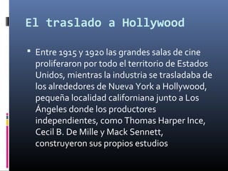 El traslado a Hollywood
 Entre 1915 y 1920 las grandes salas de cine
proliferaron por todo el territorio de Estados
Unidos, mientras la industria se trasladaba de
los alrededores de Nueva York a Hollywood,
pequeña localidad californiana junto a Los
Ángeles donde los productores
independientes, como Thomas Harper Ince,
Cecil B. De Mille y Mack Sennett,
construyeron sus propios estudios
 
