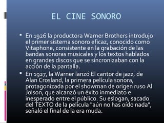 EL CINE SONORO
 En 1926 la productora Warner Brothers introdujo
el primer sistema sonoro eficaz, conocido como
Vitaphone, consistente en la grabación de las
bandas sonoras musicales y los textos hablados
en grandes discos que se sincronizaban con la
acción de la pantalla.
 En 1927, la Warner lanzó El cantor de jazz, de
Alan Crosland, la primera película sonora,
protagonizada por el showman de origen ruso Al
Jolson, que alcanzó un éxito inmediato e
inesperado entre el público. Su eslogan, sacado
del TEXTO de la película "aún no has oído nada",
señaló el final de la era muda.
 