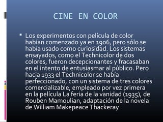 CINE EN COLOR
 Los experimentos con película de color
habían comenzado ya en 1906, pero sólo se
había usado como curiosidad. Los sistemas
ensayados, como el Technicolor de dos
colores, fueron decepcionantes y fracasaban
en el intento de entusiasmar al público. Pero
hacia 1933 el Technicolor se había
perfeccionado, con un sistema de tres colores
comercializable, empleado por vez primera
en la película La feria de la vanidad (1935), de
Rouben Mamoulian, adaptación de la novela
de William Makepeace Thackeray
 