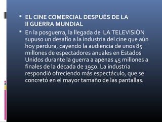  EL CINE COMERCIAL DESPUÉS DE LA
II GUERRA MUNDIAL
 En la posguerra, la llegada de LA TELEVISIÒN
supuso un desafío a la industria del cine que aún
hoy perdura, cayendo la audiencia de unos 85
millones de espectadores anuales en Estados
Unidos durante la guerra a apenas 45 millones a
finales de la década de 1950. La industria
respondió ofreciendo más espectáculo, que se
concretó en el mayor tamaño de las pantallas.
 