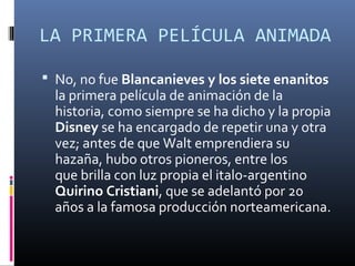 LA PRIMERA PELÍCULA ANIMADA
 No, no fue Blancanieves y los siete enanitos
la primera película de animación de la
historia, como siempre se ha dicho y la propia
Disney se ha encargado de repetir una y otra
vez; antes de que Walt emprendiera su
hazaña, hubo otros pioneros, entre los
que brilla con luz propia el italo-argentino
Quirino Cristiani, que se adelantó por 20
años a la famosa producción norteamericana.
 