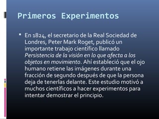 Primeros Experimentos
 En 1824, el secretario de la Real Sociedad de
Londres, Peter Mark Roget, publicó un
importante trabajo científico llamado
Persistencia de la visión en lo que afecta a los
objetos en movimiento. Ahí estableció que el ojo
humano retiene las imágenes durante una
fracción de segundo después de que la persona
deja de tenerlas delante. Este estudio motivó a
muchos científicos a hacer experimentos para
intentar demostrar el principio.
 