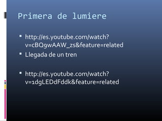 Primera de lumiere
 http://es.youtube.com/watch?
v=cBQ9wAAW_zs&feature=related
 Llegada de un tren
 http://es.youtube.com/watch?
v=1dgLEDdFddk&feature=related
 