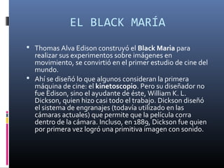 EL BLACK MARÍA
 Thomas Alva Edison construyó el Black Maria para
realizar sus experimentos sobre imágenes en
movimiento, se convirtió en el primer estudio de cine del
mundo.
 Ahí se diseñó lo que algunos consideran la primera
máquina de cine: el kinetoscopio. Pero su diseñador no
fue Edison, sino el ayudante de éste, William K. L.
Dickson, quien hizo casi todo el trabajo. Dickson diseñó
el sistema de engranajes (todavía utilizado en las
cámaras actuales) que permite que la película corra
dentro de la cámara. Incluso, en 1889, Dickson fue quien
por primera vez logró una primitiva imagen con sonido.
 