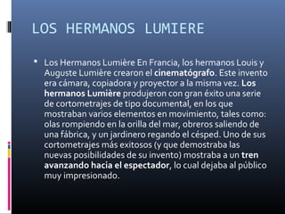 LOS HERMANOS LUMIERE
 Los Hermanos Lumière En Francia, los hermanos Louis y
Auguste Lumière crearon el cinematógrafo. Este invento
era cámara, copiadora y proyector a la misma vez. Los
hermanos Lumière produjeron con gran éxito una serie
de cortometrajes de tipo documental, en los que
mostraban varios elementos en movimiento, tales como:
olas rompiendo en la orilla del mar, obreros saliendo de
una fábrica, y un jardinero regando el césped. Uno de sus
cortometrajes más exitosos (y que demostraba las
nuevas posibilidades de su invento) mostraba a un tren
avanzando hacia el espectador, lo cual dejaba al público
muy impresionado.
 