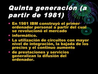 Quinta generación (a
partir de 1981)
• En 1981 IBM construyó el primer
ordenador personal a partir del cual
se revolucionó el mercado
• informático.
• La utilización de circuitos con mayor
nivel de integración, la bajada de los
precios y el continuo aumento
• de prestaciones y servicios
generalizan la difusión del
ordenador.
 