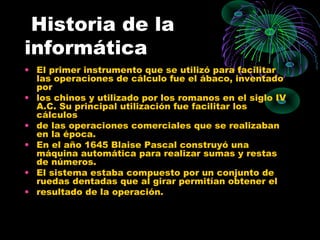 Historia de la
informática
• El primer instrumento que se utilizó para facilitar
las operaciones de cálculo fue el ábaco, inventado
por
• los chinos y utilizado por los romanos en el siglo IV
A.C. Su principal utilización fue facilitar los
cálculos
• de las operaciones comerciales que se realizaban
en la época.
• En el año 1645 Blaise Pascal construyó una
máquina automática para realizar sumas y restas
de números.
• El sistema estaba compuesto por un conjunto de
ruedas dentadas que al girar permitían obtener el
• resultado de la operación.
 