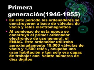 Primera
generación(1946-1955)
• En este periodo los ordenadores se
construyeron a base de válvulas de
vacío y relés electromagnétios
• Al comienzo de esta época se
construyó el primer ordenador
electrónico de uso general, el
ENIAC. Este ordenador utilizaba
aproximadamente 19.000 válvulas de
vacío y 1.500 relés , ocupaba una
gran habitación y tan sólo era capaz
de trabajar con veinte números de
diez dígitos
 