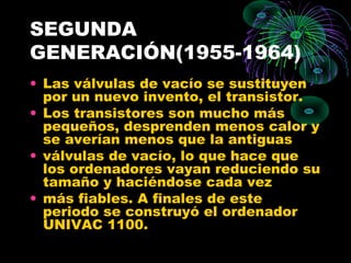 SEGUNDA
GENERACIÓN(1955-1964)
• Las válvulas de vacío se sustituyen
por un nuevo invento, el transistor.
• Los transistores son mucho más
pequeños, desprenden menos calor y
se averían menos que la antiguas
• válvulas de vacío, lo que hace que
los ordenadores vayan reduciendo su
tamaño y haciéndose cada vez
• más fiables. A finales de este
periodo se construyó el ordenador
UNIVAC 1100.
 