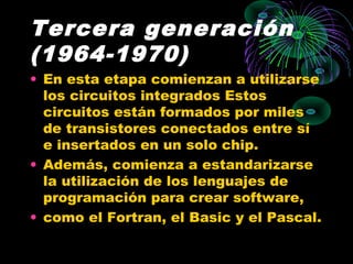 Tercera generación
(1964-1970)
• En esta etapa comienzan a utilizarse
los circuitos integrados Estos
circuitos están formados por miles
de transistores conectados entre sí
e insertados en un solo chip.
• Además, comienza a estandarizarse
la utilización de los lenguajes de
programación para crear software,
• como el Fortran, el Basic y el Pascal.
 