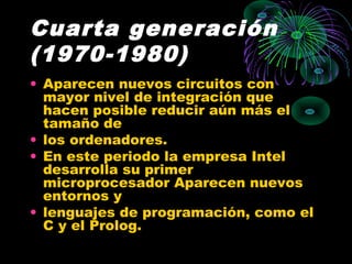 Cuarta generación
(1970-1980)
• Aparecen nuevos circuitos con
mayor nivel de integración que
hacen posible reducir aún más el
tamaño de
• los ordenadores.
• En este periodo la empresa Intel
desarrolla su primer
microprocesador Aparecen nuevos
entornos y
• lenguajes de programación, como el
C y el Prolog.
 