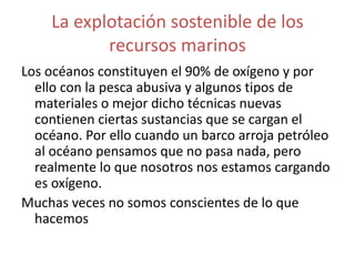 La explotación sostenible de los
recursos marinos
Los océanos constituyen el 90% de oxígeno y por
ello con la pesca abusiva y algunos tipos de
materiales o mejor dicho técnicas nuevas
contienen ciertas sustancias que se cargan el
océano. Por ello cuando un barco arroja petróleo
al océano pensamos que no pasa nada, pero
realmente lo que nosotros nos estamos cargando
es oxígeno.
Muchas veces no somos conscientes de lo que
hacemos
 