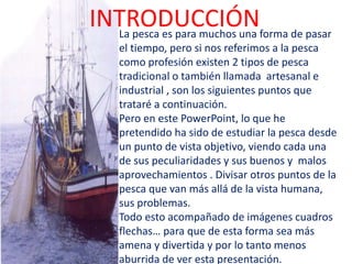 INTRODUCCIÓNLa pesca es para muchos una forma de pasar
el tiempo, pero si nos referimos a la pesca
como profesión existen 2 tipos de pesca
tradicional o también llamada artesanal e
industrial , son los siguientes puntos que
trataré a continuación.
Pero en este PowerPoint, lo que he
pretendido ha sido de estudiar la pesca desde
un punto de vista objetivo, viendo cada una
de sus peculiaridades y sus buenos y malos
aprovechamientos . Divisar otros puntos de la
pesca que van más allá de la vista humana,
sus problemas.
Todo esto acompañado de imágenes cuadros
flechas… para que de esta forma sea más
amena y divertida y por lo tanto menos
aburrida de ver esta presentación.
 