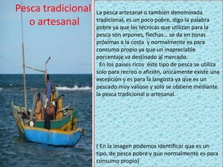 •
Pesca tradicional
o artesanal
La pesca artesanal o también denominada
tradicional, es un poco pobre, digo la palabra
pobre ya que las técnicas que utilizan para la
pesca son arpones, flechas… se da en zonas
próximas a la costa y normalmente es para
consumo propio ya que un inapreciable
porcentaje va destinado al mercado.
En los países ricos éste tipo de pesca se utiliza
solo para recreo o afición, únicamente existe una
excepción y es para la langosta ya que es un
pescado muy valioso y solo se obtiene mediante
la pesca tradicional o artesanal.
( En la imagen podemos identificar que es un
tipo, de pesca pobre y que normalmente es para
consumo propio)
 