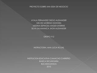 PROYECTO SOBRE UNA IDEA DE NEGOCIO
AYALA FERNANDEZ DIEGO ALEXANDER
GELVEZ MORENO NOHORA
MEDINA ESPINOSA ANGIE KATERINE
SILVA SALAMANCA JHON ALEXANDER
GRUPO: 9-2
INSTRUCTORA: ANA LUCIA ROJAS
INSTITUCION EDUCATIVA CAMACHO CARREÑO
BASICA SECUNDARIA
BUCARAMANGA
2010
 