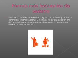  Machismo predominantemente: conjunto de actitudes y prácticas
aprendidas sexistas vejatorias u ofensivas llevadas a cabo en pro
del mantenimiento de ordenes sociales en que las mujeres son
sometidas o discriminadas
 