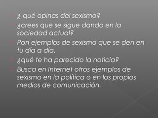  ¿ qué opinas del sexismo?
 ¿crees que se sigue dando en la
sociedad actual?
 Pon ejemplos de sexismo que se den en
tu día a día.
 ¿qué te ha parecido la noticia?
 Busca en Internet otros ejemplos de
sexismo en la política o en los propios
medios de comunicación.
 
