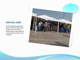 FERIA DEL LIBRO
En esta pequeña exposición
hubo venta de diversos tipos
de libros en los cuales tu
podías elegir el que quisieras
ya que tenían un precio muy
accesible.
 