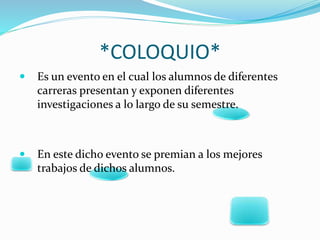 *COLOQUIO*
 Es un evento en el cual los alumnos de diferentes
carreras presentan y exponen diferentes
investigaciones a lo largo de su semestre.
 En este dicho evento se premian a los mejores
trabajos de dichos alumnos.
 