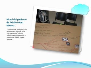Mural del gobierno
de Adolfo López
Mateos.
En este mural trabajamos en
equipo todo el grupo para
lograr terminar todo el
mandato de gobierno del ex
presidente Adolfo López
Mateos .
 