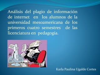 Karla Paulina Ugalde Cortes
Análisis del plagio de información
de internet en los alumnos de la
universidad mesoamericana de los
primeros cuatro semestres de las
licenciatura en pedagogía.
 