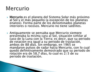  Mercurio es el planeta del Sistema Solar más próximo
al Sol y el más pequeño (a excepción de los planetas
enanos). Forma parte de los denominados planetas
interiores o rocosos. Mercurio no tiene satélites.
 Antiguamente se pensaba que Mercurio siempre
presentaba la misma cara al Sol, situación similar al
caso de la Luna con la Tierra; es decir, que su periodo
de rotación era igual a su periodo de traslación,
ambos de 88 días. Sin embargo, en 1965 se
mandaron pulsos de radar hacia Mercurio, con lo cual
quedó definitivamente demostrado que su periodo de
rotación era de 58,7 días, lo cual es 2/3 de su
periodo de traslación.
 