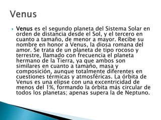  Venus es el segundo planeta del Sistema Solar en
orden de distancia desde el Sol, y el tercero en
cuanto a tamaño, de menor a mayor. Recibe su
nombre en honor a Venus, la diosa romana del
amor. Se trata de un planeta de tipo rocoso y
terrestre, llamado con frecuencia el planeta
hermano de la Tierra, ya que ambos son
similares en cuanto a tamaño, masa y
composición, aunque totalmente diferentes en
cuestiones térmicas y atmosféricas. La órbita de
Venus es una elipse con una excentricidad de
menos del 1%, formando la órbita más circular de
todos los planetas; apenas supera la de Neptuno.
 