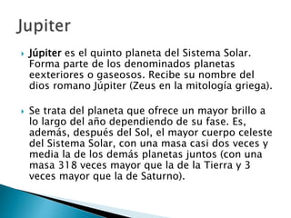  Júpiter es el quinto planeta del Sistema Solar.
Forma parte de los denominados planetas
eexteriores o gaseosos. Recibe su nombre del
dios romano Júpiter (Zeus en la mitología griega).
 Se trata del planeta que ofrece un mayor brillo a
lo largo del año dependiendo de su fase. Es,
además, después del Sol, el mayor cuerpo celeste
del Sistema Solar, con una masa casi dos veces y
media la de los demás planetas juntos (con una
masa 318 veces mayor que la de la Tierra y 3
veces mayor que la de Saturno).
 