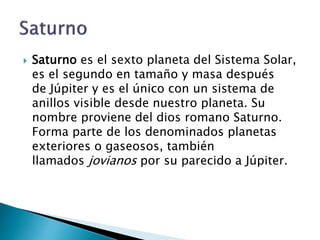  Saturno es el sexto planeta del Sistema Solar,
es el segundo en tamaño y masa después
de Júpiter y es el único con un sistema de
anillos visible desde nuestro planeta. Su
nombre proviene del dios romano Saturno.
Forma parte de los denominados planetas
exteriores o gaseosos, también
llamados jovianos por su parecido a Júpiter.
 