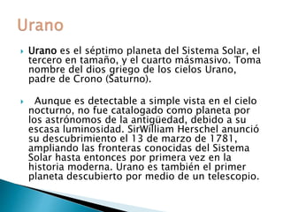  Urano es el séptimo planeta del Sistema Solar, el
tercero en tamaño, y el cuarto másmasivo. Toma
nombre del dios griego de los cielos Urano,
padre de Crono (Saturno).
 Aunque es detectable a simple vista en el cielo
nocturno, no fue catalogado como planeta por
los astrónomos de la antigüedad, debido a su
escasa luminosidad. SirWilliam Herschel anunció
su descubrimiento el 13 de marzo de 1781,
ampliando las fronteras conocidas del Sistema
Solar hasta entonces por primera vez en la
historia moderna. Urano es también el primer
planeta descubierto por medio de un telescopio.
 