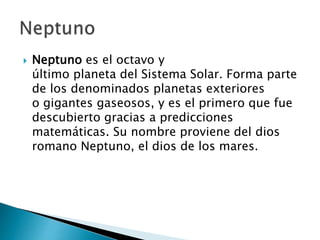  Neptuno es el octavo y
último planeta del Sistema Solar. Forma parte
de los denominados planetas exteriores
o gigantes gaseosos, y es el primero que fue
descubierto gracias a predicciones
matemáticas. Su nombre proviene del dios
romano Neptuno, el dios de los mares.
 