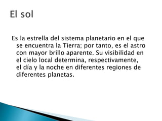Es la estrella del sistema planetario en el que
se encuentra la Tierra; por tanto, es el astro
con mayor brillo aparente. Su visibilidad en
el cielo local determina, respectivamente,
el día y la noche en diferentes regiones de
diferentes planetas.
 
