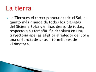  La Tierra es el tercer planeta desde el Sol, el
quinto más grande de todos los planetas
del Sistema Solar y el más denso de todos,
respecto a su tamaño. Se desplaza en una
trayectoria apenas elíptica alrededor del Sol a
una distancia de unos 150 millones de
kilómetros.
 