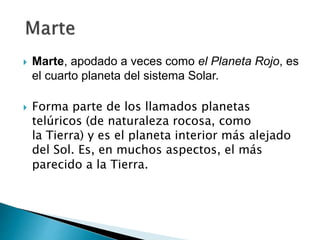  Marte, apodado a veces como el Planeta Rojo, es
el cuarto planeta del sistema Solar.
 Forma parte de los llamados planetas
telúricos (de naturaleza rocosa, como
la Tierra) y es el planeta interior más alejado
del Sol. Es, en muchos aspectos, el más
parecido a la Tierra.
 