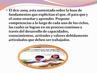  El dcn-2009 ,esta sustentado sobre la base de
fundamentos que explicitan el que, él para que y
el como enseñar y aprender. Propone
competencias a lo largo de cada uno de los ciclos,
las cuales se logran en un proceso continuo a
través del desarrollo de capacidades,
conocimientos, actitudes y valores debidamente
articulados que deben ser trabajados.
 