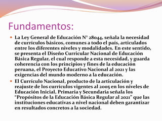 Fundamentos:
 La Ley General de Educación N° 28044, señala la necesidad
de currículos básicos, comunes a todo el país, articulados
entre los diferentes niveles y modalidades. En este sentido,
se presenta el Diseño Curricular Nacional de Educación
Básica Regular, el cual responde a esta necesidad, y guarda
coherencia con los principios y fines de la educación
peruana, el Proyecto Educativo Nacional al 2021 y las
exigencias del mundo moderno a la educación.
 El Currículo Nacional, producto de la articulación y
reajuste de los currículos vigentes al 2005 en los niveles de
Educación Inicial, Primaria y Secundaria señala los
“Propósitos de la Educación Básica Regular al 2021” que las
instituciones educativas a nivel nacional deben garantizar
en resultados concretos a la sociedad.
 