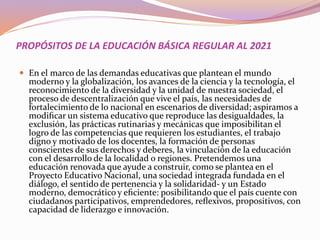 PROPÓSITOS DE LA EDUCACIÓN BÁSICA REGULAR AL 2021
 En el marco de las demandas educativas que plantean el mundo
moderno y la globalización, los avances de la ciencia y la tecnología, el
reconocimiento de la diversidad y la unidad de nuestra sociedad, el
proceso de descentralización que vive el país, las necesidades de
fortalecimiento de lo nacional en escenarios de diversidad; aspiramos a
modiﬁcar un sistema educativo que reproduce las desigualdades, la
exclusión, las prácticas rutinarias y mecánicas que imposibilitan el
logro de las competencias que requieren los estudiantes, el trabajo
digno y motivado de los docentes, la formación de personas
conscientes de sus derechos y deberes, la vinculación de la educación
con el desarrollo de la localidad o regiones. Pretendemos una
educación renovada que ayude a construir, como se plantea en el
Proyecto Educativo Nacional, una sociedad integrada fundada en el
diálogo, el sentido de pertenencia y la solidaridad- y un Estado
moderno, democrático y eﬁciente: posibilitando que el país cuente con
ciudadanos participativos, emprendedores, reﬂexivos, propositivos, con
capacidad de liderazgo e innovación.
 
