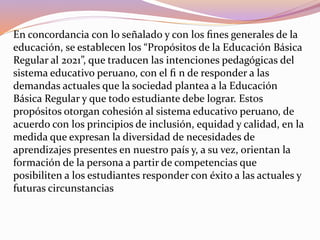 En concordancia con lo señalado y con los ﬁnes generales de la
educación, se establecen los “Propósitos de la Educación Básica
Regular al 2021”, que traducen las intenciones pedagógicas del
sistema educativo peruano, con el ﬁ n de responder a las
demandas actuales que la sociedad plantea a la Educación
Básica Regular y que todo estudiante debe lograr. Estos
propósitos otorgan cohesión al sistema educativo peruano, de
acuerdo con los principios de inclusión, equidad y calidad, en la
medida que expresan la diversidad de necesidades de
aprendizajes presentes en nuestro país y, a su vez, orientan la
formación de la persona a partir de competencias que
posibiliten a los estudiantes responder con éxito a las actuales y
futuras circunstancias
 