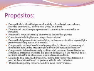 Propósitos:
 Desarrollo de la identidad personal, social y cultural en el marco de una
sociedad democrática, intercultural y ética en el Perú.
 Dominio del castellano para promover la comunicación entre todos los
peruanos
 Preservar la lengua materna y promover su desarrollo y práctica
 Conocimiento del inglés como lengua internacional
 Desarrollo del pensamiento matemático y de la cultura cientíﬁca y tecnológica
para comprender y actuar en el mundo.
 Comprensión y valoración del medio geográﬁco, la historia, el presente y el
futuro de la humanidad mediante el desarrollo del pensamiento crítico.
 Comprensión del medio natural y su diversidad, así como desarrollo de una
conciencia ambiental orientada a la gestión de riesgos y el uso racional de los
recursos naturales, en el marco de una moderna ciudadanía.
 Desarrollo de la capacidad productiva, innovadora y emprendedora; como
parte de la construcción del proyecto de vida de todo ciudadano.
 Desarrollo corporal y conservación de la salud física y mental.
 