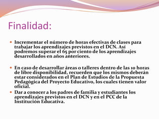 Finalidad:
 Incrementar el número de horas efectivas de clases para
trabajar los aprendizajes previstos en el DCN. Así
podremos superar el 65 por ciento de los aprendizajes
desarrollados en años anteriores.
 En caso de desarrollar áreas o talleres dentro de las 10 horas
de libre disponibilidad, recuerden que los mismos deberán
estar considerados en el Plan de Estudios de la Propuesta
Pedagógica del Proyecto Educativo, los cuales tienen valor
oficial.
 Dar a conocer a los padres de familia y estudiantes los
aprendizajes previstos en el DCN y en el PCC de la
Institución Educativa.
 