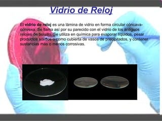 Vidrio de Reloj
El vidrio de reloj es una lámina de vidrio en forma circular cóncava-
convexa. Se llama así por su parecido con el vidrio de los antiguos
relojes de bolsillo. Se utiliza en química para evaporar líquidos, pesar
productos sólidos o como cubierta de vasos de precipitados, y contener
sustancias más o menos corrosivas.
 