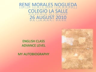 RENE MORALES NOGUEDA
COLEGIO LA SALLE
26 AUGUST 2010
ENGLISH CLASS
ADVANCE LEVEL
MY AUTOBIOGRAPHY
 