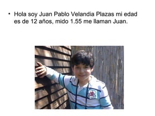 • Hola soy Juan Pablo Velandia Plazas mi edad
es de 12 años, mido 1.55 me llaman Juan.
 