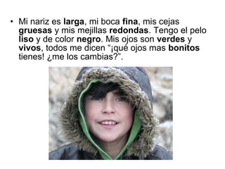 • Mi nariz es larga, mi boca fina, mis cejas
gruesas y mis mejillas redondas. Tengo el pelo
liso y de color negro. Mis ojos son verdes y
vivos, todos me dicen “¡qué ojos mas bonitos
tienes! ¿me los cambias?”.
 