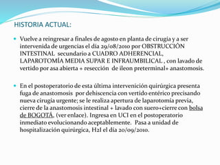 HISTORIA ACTUAL:
 Vuelve a reingresar a finales de agosto en planta de cirugía y a ser
intervenida de urgencias el día 29/08/2010 por OBSTRUCCIÓN
INTESTINAL secundario a CUADRO ADHERENCIAL,
LAPAROTOMÍA MEDIA SUPAR E INFRAUMBILICAL , con lavado de
vertido por asa abierta + resección de ileon preterminal+ anastomosis.
 En el postoperatorio de esta última intervenición quirúrgica presenta
fuga de anastomosis por dehiscencia con vertido entérico precisando
nueva cirugía urgente; se le realiza apertura de laparotomía previa,
cierre de la anastomosis intestinal + lavado con suero+cierre con bolsa
de BOGOTÁ, (ver enlace). Ingresa en UCI en el postoperatorio
inmediato evolucionando aceptablemente. Pasa a unidad de
hospitalización quirúrgica, H2I el día 20/09/2010.
 