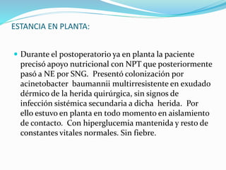 ESTANCIA EN PLANTA:
 Durante el postoperatorio ya en planta la paciente
precisó apoyo nutricional con NPT que posteriormente
pasó a NE por SNG. Presentó colonización por
acinetobacter baumannii multirresistente en exudado
dérmico de la herida quirúrgica, sin signos de
infección sistémica secundaria a dicha herida. Por
ello estuvo en planta en todo momento en aislamiento
de contacto. Con hiperglucemia mantenida y resto de
constantes vitales normales. Sin fiebre.
 