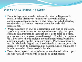 CURAS DE LA HERIDA, 1ª PARTE:
 Durante la presencia en la herida de la bolsa de Bogotá se le
realizan curas diarias con lavados con suero fisiológico y
compresas empapadas en suero para mantener la hidratación y
secas encima para evitar la sobremaceracion de la piel
perilesional.
 Mientras estuvo en UCI se le realizaron una cura en quirófano
13/9/2010 y posteriormente otra a pie de cama , 19/9/2010, por
cirujano para ir retirando la sutura a piel de la bolsa de Bogotá,
por necrosis, + lavado con suero fisiológico, Friedrich + resutura
de la bolsa con hilo de prolene, monofilamento irreabsorbible,
aproximando los bordes hasta unos 3cms. Práctica común en el
uso de la bolsa de Bogotá para ir reduciendo su tamaño, evitar la
necrosis en zona de sujeccion a piel o a aponeurosis con grapas e
ir reduciendo los diámetros de la herida.
 Ya en planta, a partir del 20/9/2010, se mantiene el mismo tipo
de cura hasta el crecimiento de tejido de epitelización.
 
