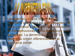 • La ingeniería civil es la rama de la
ingeniería que aplica los conocimientos de
física, química y geología a la elaboración
de infraestructuras, obras hidráulicas y de
transporte. La denominación "civil" se
debe a su origen diferenciado de la
ingeniería militar.
 