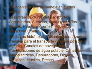 • La ingeniería civil se maneja en ciertos
campos:
• Las infraestructuras del transporte:
Aeropuertos, Autovías, Carreteras, Vías
férreas, Puertos, Puentes, Redes de
transporte urbano.
• Las obras hidráulicas: Alcantarillado, Azudes,
Canales para el transporte de agua potable o
regadío, Canales de navegación,
Canalizaciones de agua potable, Centrales
hidroeléctricas, Depuradoras, Diques,
Esclusas, Muelles, Presas.
 