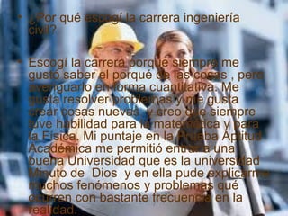 • ¿Por qué escogí la carrera ingeniería
civil?
• Escogí la carrera porque siempre me
gustó saber el porqué de las cosas , pero
averiguarlo en forma cuantitativa. Me
gusta resolver problemas y me gusta
crear cosas nuevas, y creo que siempre
tuve habilidad para la matemática y para
la Física. Mi puntaje en la Prueba Aptitud
Académica me permitió entrar a una
buena Universidad que es la universidad
Minuto de Dios y en ella pude explicarme
muchos fenómenos y problemas qué
ocurren con bastante frecuencia en la
realidad.
 